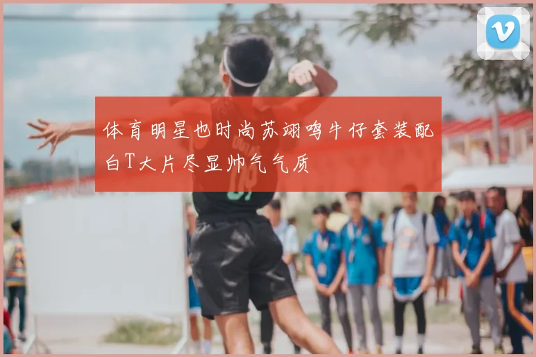 体育明星也时尚苏翊鸣牛仔套装配白T大片尽显帅气气质
