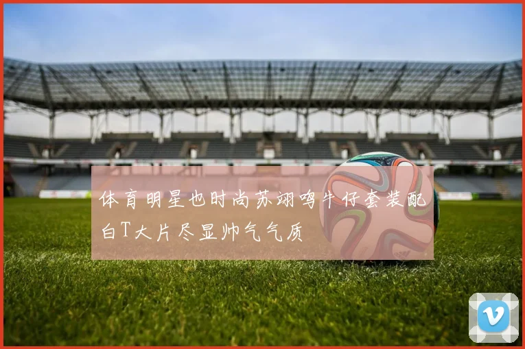 体育明星也时尚苏翊鸣牛仔套装配白T大片尽显帅气气质