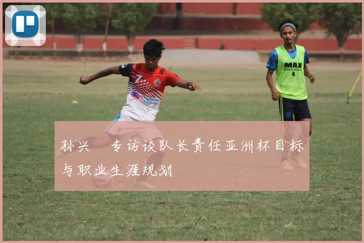 孙兴慜专访谈队长责任亚洲杯目标与职业生涯规划