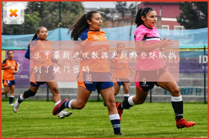 法甲最新进攻数据更新哪些球队找到了破门密码