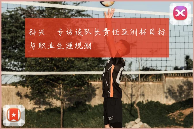 孙兴慜专访谈队长责任亚洲杯目标与职业生涯规划